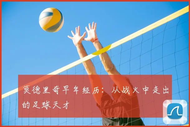 莫德里奇早年经历：从战火中走出的足球天才