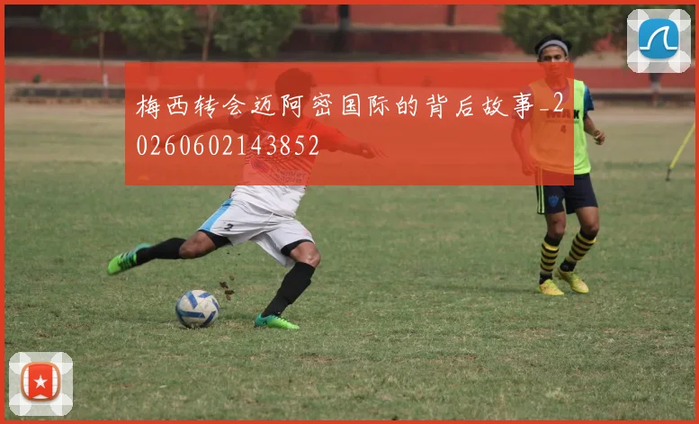 梅西转会迈阿密国际的背后故事_20260602143852