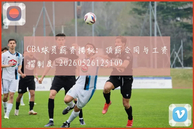 CBA球员薪资揭秘:顶薪合同与工资帽制度_20260526125109