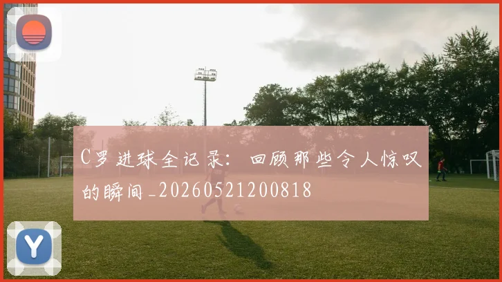 C罗进球全记录：回顾那些令人惊叹的瞬间_20260521200818