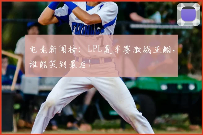 电竞新闻榜：LPL夏季赛激战正酣，谁能笑到最后！