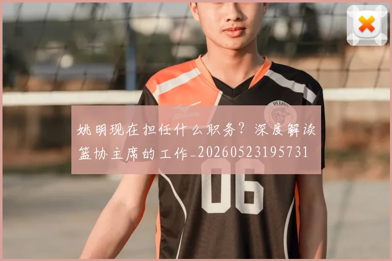 姚明现在担任什么职务？深度解读篮协主席的工作_20260523195731