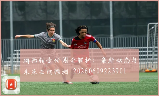 梅西转会传闻全解析：最新动态与未来去向预测_20260609223901