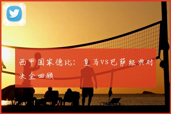 西甲国家德比:皇马vs巴萨经典对决全回顾