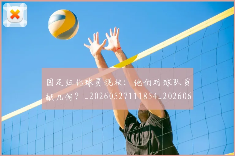 国足归化球员现状：他们对球队贡献几何？_20260527111854_20260608142859