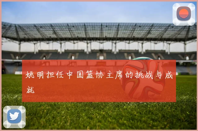 姚明担任中国篮协主席的挑战与成就